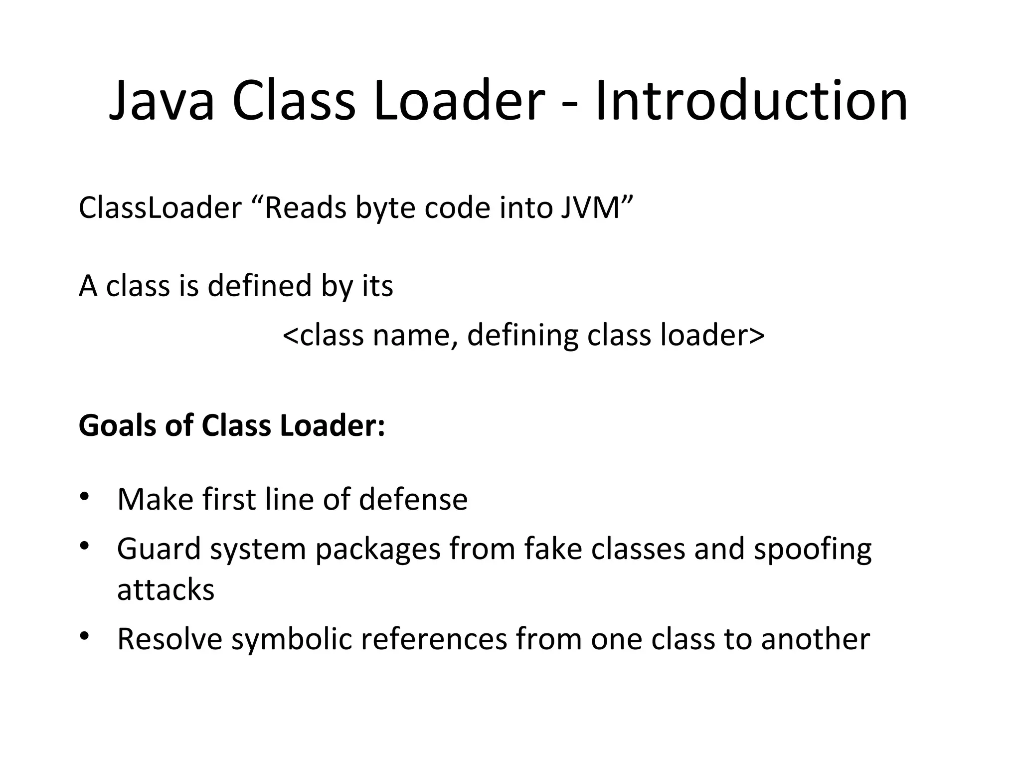 Java Class Loader - Introduction
ClassLoader “Reads byte code into JVM”
A class is defined by its
<class name, defining class loader>
Goals of Class Loader:
• Make first line of defense
• Guard system packages from fake classes and spoofing
attacks
• Resolve symbolic references from one class to another
 