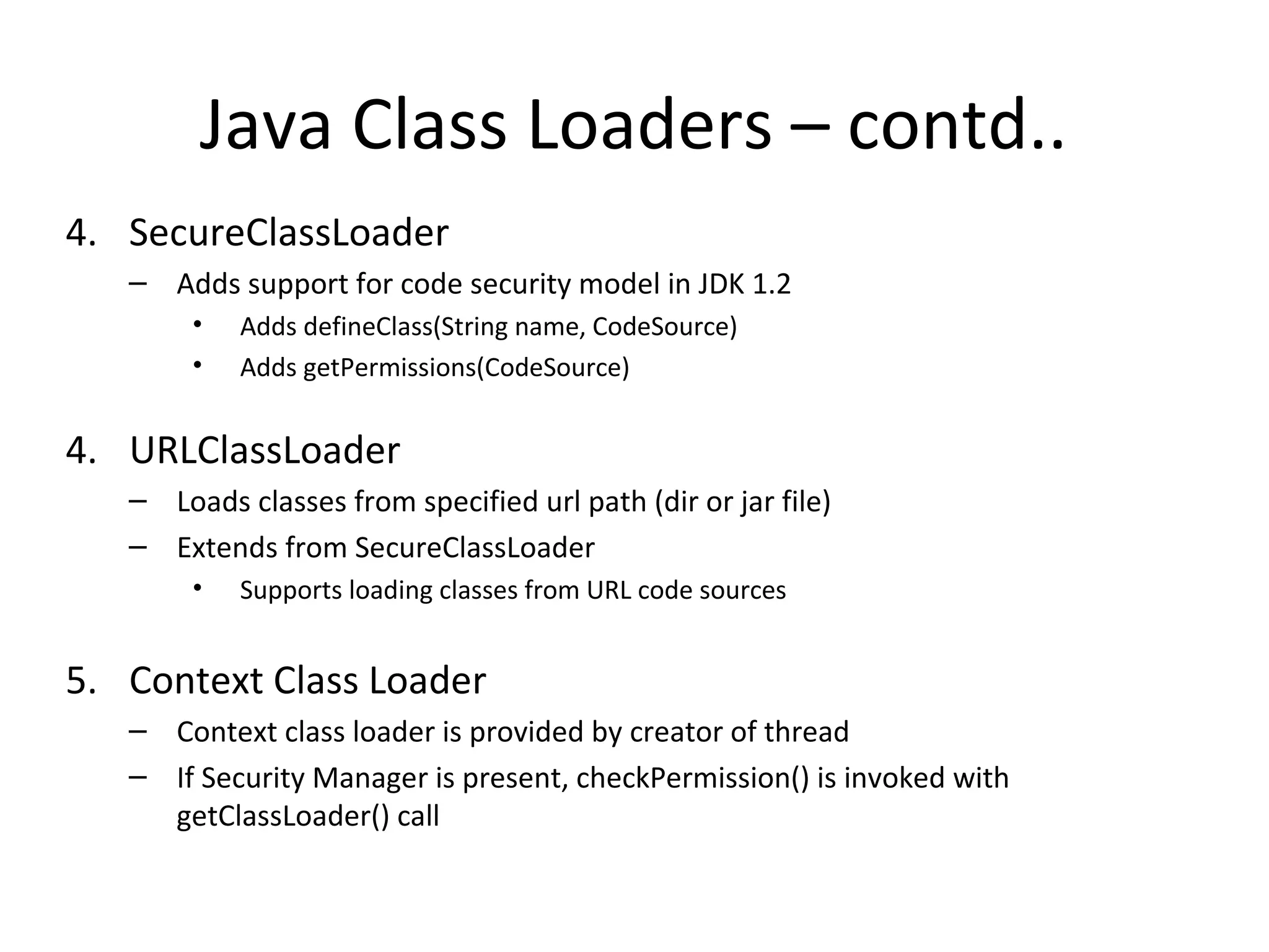 4. SecureClassLoader
– Adds support for code security model in JDK 1.2
• Adds defineClass(String name, CodeSource)
• Adds getPermissions(CodeSource)
4. URLClassLoader
– Loads classes from specified url path (dir or jar file)
– Extends from SecureClassLoader
• Supports loading classes from URL code sources
5. Context Class Loader
– Context class loader is provided by creator of thread
– If Security Manager is present, checkPermission() is invoked with
getClassLoader() call
Java Class Loaders – contd..
 