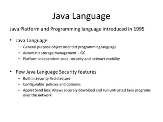 Java Language
Java Platform and Programming language introduced in 1995
• Java Language
– General purpose object oriented programming language
– Automatic storage management – GC
– Platform independent code, security and network mobility
• Few Java Language Security features
– Built in Security Architecture
– Configurable policies and domains
– Applet Sand box: Allows securely download and run untrusted Java programs
over the network
 