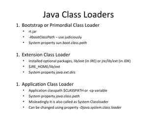 Java Class Loaders
1. Bootstrap or Primordial Class Loader
• rt.jar
• -XbootClassPath – use judiciously
• System property sun.boot.class.path
1. Extension Class Loader
• Installed optional packages, lib/ext (in JRE) or jre/lib/ext (in JDK)
• $JRE_HOME/lib/ext
• System property java.ext.dirs
1. Application Class Loader
• Application classpath $CLASSPATH or -cp variable
• System property java.class.path
• Misleadingly it is also called as System Classloader
• Can be changed using property -Djava.system.class.loader
 