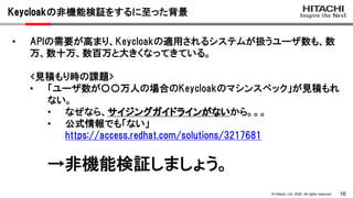 16© Hitachi, Ltd. 2020. All rights reserved.
Keycloakの非機能検証をするに至った背景
• APIの需要が高まり、Keycloakの適用されるシステムが扱うユーザ数も、数
万、数十万、数百万と大...