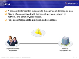 Risk A concept that indicates exposure to the chance of damage or loss. Risk is often associated with the loss of a system, power, or network, and other physical losses.  Risk also affects people, practices, and processes. Disgruntled Former Employees Threat of  Improper Access 