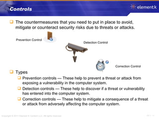 Controls The countermeasures that you need to put in place to avoid, mitigate or counteract security risks due to threats or attacks. Types Prevention controls — These help to prevent a threat or attack from exposing a vulnerability in the computer system. Detection controls — These help to discover if a threat or vulnerability has entered into the computer system. Correction controls — These help to mitigate a consequence of a threat or attack from adversely affecting the computer system. Prevention Control Detection Control Correction Control 