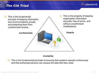 The CIA Triad This is the fundamental principle of keeping information and communications private and protecting them from unauthorized access. This is the property of keeping organization information accurate, free of errors, and without unauthorized modifications. This is the fundamental principle of ensuring that systems operate continuously and that authorized persons can access the data that they need. Availability Integrity Confidentiality 