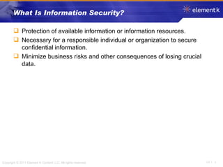 What Is Information Security? Protection of available information or information resources. Necessary for a responsible individual or organization to secure confidential information. Minimize business risks and other consequences of losing crucial data. 