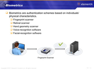 Biometrics Biometrics are authentication schemes based on individuals’ physical characteristics. Fingerprint scanner Retinal scanner Hand geometry scanner Voice-recognition software Facial-recognition software Fingerprint Scanner 