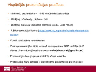 • 15 minūšu prezentācija + 10-15 minūšu diskusijas daļa
• Jāiekļauj mūsdienīgu pētījumu dati
• Jāiekļauj diskusiju veicinošie elementi (piem., Case report)
• RSU prezentācijas forma (https://www.rsu.lv/par-rsu/vizuala-identitate-un-
suveniri)
• Vizuāli pārskatāms noformējums
• Visām prezentācijām jābūt iepriekš saskaņotām ar SZP vadītāju (5-10
dienas pirms sēdes jānosūta uz epastu darjaivanova4@gmail.com)
• Prezentācijas tiek grupētas atbilstoši sēdes tematikai
• Prezentācija RSU debatēs ir pielīdzināma prezentācijai pulciņa sēdē
Vispārējās prezentācijas prasības
 