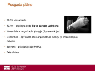 • 26.09. - ievadsēde
• 13.10. – praktiskā sēde ģipša pārsēja uzlikšana
• Novembris – mugurkaula ķirurģija (3 prezentācijas)
• Decembris – apvienotā sēde ar pediatrijas pulciņu (2 prezentācijas),
debates
• Janvāris – praktiskā sēde MITCā
• Februāris –
Pusgada plāns
 