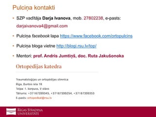 • SZP vadītāja Darja Ivanova, mob. 27802238, e-pasts:
darjaivanova4@gmail.com
• Pulciņa facebook lapa https://www.facebook.com/ortopulcins
• Pulciņa bloga vietne http://blogi.rsu.lv/top/
• Mentori: prof. Andris Jumtiņš, doc. Ruta Jakušonoka
Pulciņa kontakti
 