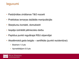 • Padziļinātas zināšanas T&O nozarē
• Praktiskas iemaņas dažādās manipulācijās
• Starpkursu kontakti, domubiedri
• Iespēja izstrādāt pētniecisko darbu
• Papildus punkti regulārajai RSU stipendijai
• Akadēmiskā gada beigās – sertifikāts (punkti rezidentūrai):
• Biedriem 1.0 pts
• Apmeklētājiem 0.5 pts
Ieguvumi
 
