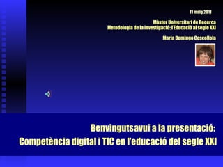 Benvinguts   avui a la presentació:  Competència digital i TIC en l’educació del segle XXI 11 maig 2011 Màster Universitari de Recerca Metodologia de la investigació: l’Educació al segle XXI Maria Domingo Coscollola 