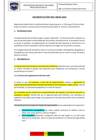 1
Elizabeth Mamani Chalo
Mgr. Jose Ramiro Zapata Barrientos
UNIVERSIDAD MAYOR DE SAN SIMÓN
MERCADOTECNIA III
SEGMENTACIÓN DEL MERCADO
Algunosde ustedesdicen:<<soylibrede hacerloque yo quiera.>> ¡Claroque sí! Perono todo
loque uno quiere,conviene;poresonopermitoque nadame domine.1Corientos6.12
1. INTRODUCCION
La segmentación de mercados juega un papel importante el lanzamiento del producto, ya
que nos permite saberasnecesidadesdel consumidor, para determinar al mercado al cual se
va lanzar el producto. La segmentación de mercado permite observar la coherencia en la
calidad del servicio o producto a ofertar respecto a la imagen de los clientes o usuarios.
En la segmentación de mercado se toma en cuenta las variabes, demográficas, geográficas y
Psicográficas esto influye para decir el tipo de publicidad que se utilizar y a que mercado o
plaza se va lanzar.
2. DESARROLLO
La segmentaciónde mercadoesunprocesode marketingmediante el que unaempresadivide
un amplio mercado en grupos más pequeños para integrantes con semejanzas o ciertas
características en común.1
2.1. Criteriosdesegmentacióndemercado
El modo en que las empresas u otro tipo de organizaciones realizan la agrupación en
segmentospuededependerde variablestandisparescomolosgustos,modas,estilos,tiposde
personalidad, su localización geográfica o el nivel de riqueza.1
Las compañías buscan conocer los comportamientos de la gente a la hora de consumir un
producto o servicio. Siendo esto así, el siguiente paso será clasificar a los individuos en
segmentos de público que tengan una respuesta lo más parecida posible ante el producto
ofrecido. 1
Una clasificaciónde lostiposprincipalesde segmentación de mercadopodríaserla siguiente: 1
 Características demográficas: Las cuales podrían centrarse en detalles como la
edad, clase social, género, cultura o religión.1
 Zona geográfica: Responde a preguntas cómo de qué región es, en qué zonas
adquiere los productos, cuál es su país de residencia o el relieve del lugar donde
vive.1
 