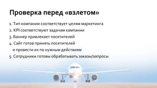 Проверка перед «взлетом»
1. Тип компании соответствует целям маркетинга
2. KPI соответствуют задачам кампании
3. Баннер привлекает посетителей
4. Сайт готов принять посетителей
и провести их по нужным действиям
5. Сотрудники готовы обрабатывать заказы/запросы
 