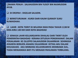 NAMA PENUH : SALAHUDDIN BIN YUSOF BIN NAJMUDDIN
AYUB.

 DI EROPAH : DIGELAR SALADIN.

 BERKETURUNAN : KURDI DARI KAUM QURAISY SUKU
RUWAIDHAH.

 LAHIR : KOTA TIKRIT DI WILAYAH IRAN PADA TAHUN 1138 M
KIRA-KIRA 140 KM DARI KOTA BAGHDAD

 SEMASA LAHIR KELUARGANYA DIHALAU DARI TIKRIT OLEH
PEMERINTAH BAGHDAD KERANA DITUDUH PENGKHIANAT. DALAM
PERJALANAN KE OLLEPPO SALAHUDDIN DILAHIRKAN SEHINGGA
AYAHNYA BERKATA ANAKKU DILAHIRKAN KETIKA AKU DALAM
KESUSAHAN. AKU BIMBANG KELAHIRANNYA MEMBAWA SIAL.
TIADA MENJANGKA BAYI ITU MENJADI PAHLAWAN TERBILANG.
 