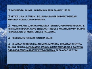  MENINGGAL DUNIA : DI DAMSYIK PADA TAHUN 1193 M.

 KETIKA USIA 17 TAHUN . BELIAU MULA BERKHIDMAT DENGAN
KHALIFAH NUR AL-DIN DI DAMSYIK.

 MERUPAKAN SEORANG PANGLIMA TENTERA, PEMIMPIN NEGARA &
PENTADBIR NEGARA YANG BERBAKAT TINGGI & MASYHUR PADA ZAMAN
PERANG SALIB DI MESIR, SYRIA & PALESTINE.

 PENENTANG TERKUAT TENTERA SALIB.

 KEJAYAAN TERBESAR IALAH MENUMPASKAN KERAJAAN TENTERA
SALIB & BERJAYA MENGAMBIL SEMULA BAITULMUQADDIS & PALESTIN
DARIPADA PENGUASAAN TENTERA KRISTIAN PADA ABAD KE 12 M.
 