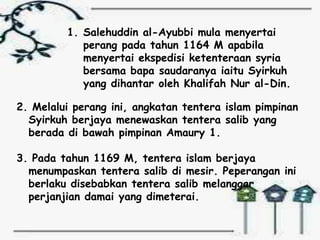 1. Salehuddin al-Ayubbi mula menyertai
            perang pada tahun 1164 M apabila
            menyertai ekspedisi ketenteraan syria
            bersama bapa saudaranya iaitu Syirkuh
            yang dihantar oleh Khalifah Nur al-Din.

2. Melalui perang ini, angkatan tentera islam pimpinan
  Syirkuh berjaya menewaskan tentera salib yang
  berada di bawah pimpinan Amaury 1.

3. Pada tahun 1169 M, tentera islam berjaya
  menumpaskan tentera salib di mesir. Peperangan ini
  berlaku disebabkan tentera salib melanggar
  perjanjian damai yang dimeterai.
 