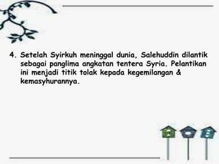 4. Setelah Syirkuh meninggal dunia, Salehuddin dilantik
   sebagai panglima angkatan tentera Syria. Pelantikan
   ini menjadi titik tolak kepada kegemilangan &
   kemasyhurannya.
 