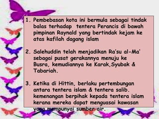 1. Pembebasan kota ini bermula sebagai tindak
   balas terhadap tentera Perancis di bawah
   pimpinan Raynald yang bertindak kejam ke
   atas kafilah dagang islam

2. Salehuddin telah menjadikan Ra’su al-Ma’
   sebagai pusat gerakannya menuju ke
   Busra, kemudiannya ke Karak,Syubak &
   Tabariah.

3. Ketika di Hittin, berlaku pertembungan
   antara tentera islam & tentera salib.
   kemenangan berpihak kepada tentera islam
   kerana mereka dapat menguasai kawasan
   yang mempunyai sumber air.
 