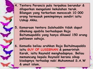 4. Tentera Perancis pula terpaksa berundur &
   dilaporkan mengalami kekalahan teruk.
   Bilangan yang terkorban mencecah 10 000
   orang termasuk pemimpinnya sendiri iaitu
   Uskup Akka.

5. Kemaraan tentera Salehuddin tidak dapat
   dikekang apabila berhadapan Raja
   Baitumuqaddis yang hanya dikawal 150 orang
   pahlawan sahaja.

6. Kemudia beliau arahkan Raja Baitulmuqaddis
   iaitu GUY OF LUSIGNAN & pemerintah
   Karak, iaitu Raynald menghadapnya. Beliau
   memancung kepala Raynald kerana sikap
   biadapnya terhadap nabi Muhammad S.A.W
   & umat islam.
 