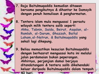 7. Raja Baitulmuqaddis kemudian ditawan
   bersama pengikutnya & dihantar ke Damsyik
   dengan penuh kemuliaan & penghormatan.

8. Tentera islam mula menguasai 1 persatu
   wilayah milik tentera salib seperti
   Akka, Tabnin, Saida, Beirut, Asqalan, al-
   Ramlah, al-Darum, Ghazzah, Baitul
   Laham,al-Natrun, & Baitulmuqaddis yang
   sekali lagi dikepung.

9. Beliau memastikan kesucian Baitulmuqaddis
   dengan berhasrat menguasai kota ini melalui
   jalan perdamaian bukan peperangan.
   Akhirnya, perjanjian damai berjaya
   ditandatangani & tentera salib dikehendaki
   keluar daripada Baitulmuqaddis dalam tempoh
 