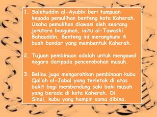 1. Salehuddin al-Ayubbi beri tumpuan
   kepada pemulihan benteng kota Kaherah.
   Usaha pemulihan diawasi oleh seorang
   jurutera bangunan, iaitu al-Tawashi
   Bahauddin. Benteng ini merangkumi 4
   buah bandar yang membentuk Kaherah.

2. Tujuan pembinaan adalah untuk mengawal
   negara daripada pencerobohan musuh.

3. Beliau juga mengarahkan pembinaan kubu
   Qal’ah al-Jabal yang terletak di atas
   bukit bagi membendung saki baki musuh
   yang berada di kota Kaherah. Di
   Sinai, kubu yang hampir sama dibina.
 