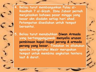 4. Beliau turut membangunkan Pulau al-
   Raudhah 7 al-Gizah. Ibnu Jubair pernah
   menjelaskan bahawa pasar minggu yang
   besar akn diadakn setiap hari ahad.
   Petempatan disediakan untuk tempat
   bersantai.

5. Beliau turut menubuhkan Diwan Armada
   yang bertanggungjawab menyelia urusan
   pembinaan kapal-kapal perang & armada
   perang yang besar. Tindakan ini dilakukan
   apabila mengetahui Mesir merupakan
   tempat untuk membina angkatan tentera
   laut & darat.
 