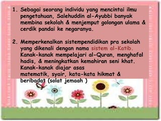 1. Sebagai seorang individu yang mencintai ilmu
   pengetahuan, Salehuddin al-Ayubbi banyak
   membina sekolah & menjemput golongan ulama &
   cerdik pandai ke negaranya.

2. Memperkenalkan sistempendidikan pra sekolah
   yang dikenali dengan nama sistem al-Katib.
   Kanak-kanak mempelajari al-Quran, menghafal
   hadis, & meningkatkan kemahiran seni khat.
   Kanak-kanak diajar asas
   matematik, syair, kata-kata hikmat &
   beribadat (solat jemaah )
 