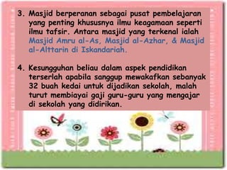 3. Masjid berperanan sebagai pusat pembelajaran
   yang penting khususnya ilmu keagamaan seperti
   ilmu tafsir. Antara masjid yang terkenal ialah
   Masjid Amru al-As, Masjid al-Azhar, & Masjid
   al-Alttarin di Iskandariah.

4. Kesungguhan beliau dalam aspek pendidikan
   terserlah apabila sanggup mewakafkan sebanyak
   32 buah kedai untuk dijadikan sekolah, malah
   turut membiayai gaji guru-guru yang mengajar
   di sekolah yang didirikan.
 
