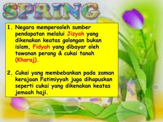 1. Negara memperooleh sumber
   pendapatan melalui Jizyah yang
   dikenakan keatas golongan bukan
   islam, Fidyah yang dibayar oleh
   tawanan perang & cukai tanah
   (Kharaj).

2. Cukai yang membebankan pada zaman
   kerajaan Fatimiyyah juga dihapuskan
   seperti cukai yang dikenakan keatas
   jemaah haji.
 
