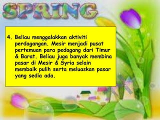 4. Beliau menggalakkan aktiviti
   perdagangan. Mesir menjadi pusat
   pertemuan para pedagang dari Timur
   & Barat. Beliau juga banyak membina
   pasar di Mesir & Syria selain
   membaik pulih serta meluaskan pasar
   yang sedia ada.
 