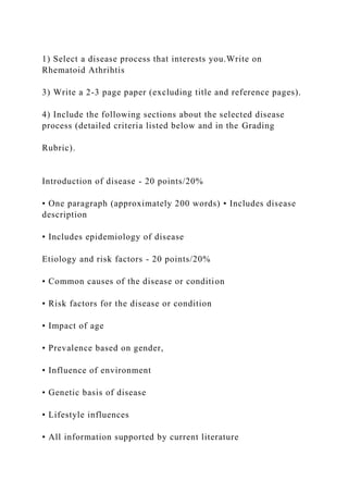 1) Select a disease process that interests you.Write on
Rhematoid Athrihtis
3) Write a 2-3 page paper (excluding title and reference pages).
4) Include the following sections about the selected disease
process (detailed criteria listed below and in the Grading
Rubric).
Introduction of disease - 20 points/20%
• One paragraph (approximately 200 words) • Includes disease
description
• Includes epidemiology of disease
Etiology and risk factors - 20 points/20%
• Common causes of the disease or condition
• Risk factors for the disease or condition
• Impact of age
• Prevalence based on gender,
• Influence of environment
• Genetic basis of disease
• Lifestyle influences
• All information supported by current literature
 