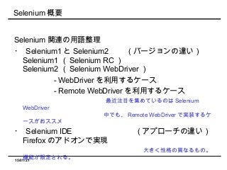 15/01/21
Selenium 概要
Selenium 関連の用語整理
・ Selenium1 と Selenium2 　　（バージョンの違い）
Selenium1 （ Selenium RC ）
Selenium2 （ Selenium WebDriver ）
　　　　　 - WebDriver を利用するケース
　　　　　 - Remote WebDriver を利用するケース
　　　　　　　　　　　最近注目を集めているのは Selenium
WebDriver
　　　　　　　　　　　　　　 中でも、 Remote WebDriver で実装するケ
ースがおススメ
・ Selenium IDE 　　　　　　　　（アプローチの違い）
Firefox のアドオンで実現
　　　　　　　　　　　　　　　　大きく性格の異なるもの。
機能が限定される。
 