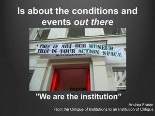 Is about the conditions and
events out there
"We are the institution”
Andrea Fraser
From the Critique of Institutions to an Institution of Critique
 