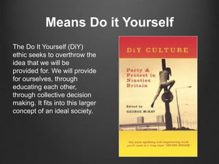 Means Do it Yourself
The Do It Yourself (DiY)
ethic seeks to overthrow the
idea that we will be
provided for. We will provide
for ourselves, through
educating each other,
through collective decision
making. It fits into this larger
concept of an ideal society.
 