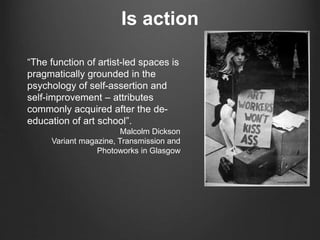 Is action
“The function of artist-led spaces is
pragmatically grounded in the
psychology of self-assertion and
self-improvement – attributes
commonly acquired after the de-
education of art school”.
Malcolm Dickson
Variant magazine, Transmission and
Photoworks in Glasgow
 