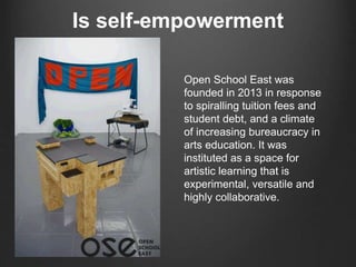 Is self-empowerment
Open School East was
founded in 2013 in response
to spiralling tuition fees and
student debt, and a climate
of increasing bureaucracy in
arts education. It was
instituted as a space for
artistic learning that is
experimental, versatile and
highly collaborative.
 