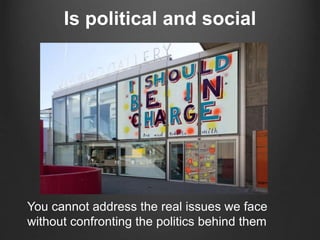 Is political and social
You cannot address the real issues we face
without confronting the politics behind them
 