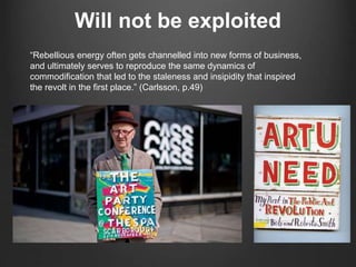 Will not be exploited
“Rebellious energy often gets channelled into new forms of business,
and ultimately serves to reproduce the same dynamics of
commodification that led to the staleness and insipidity that inspired
the revolt in the first place.” (Carlsson, p.49)
 