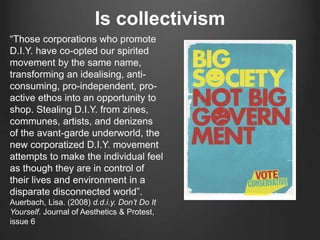 Is collectivism
“Those corporations who promote
D.I.Y. have co-opted our spirited
movement by the same name,
transforming an idealising, anti-
consuming, pro-independent, pro-
active ethos into an opportunity to
shop. Stealing D.I.Y. from zines,
communes, artists, and denizens
of the avant-garde underworld, the
new corporatized D.I.Y. movement
attempts to make the individual feel
as though they are in control of
their lives and environment in a
disparate disconnected world”.
Auerbach, Lisa. (2008) d.d.i.y. Don’t Do It
Yourself. Journal of Aesthetics & Protest,
issue 6
 