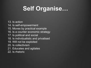 Self Organise…
13. Is action
14. Is self-empowerment
15. Moves by practical example
16. Is a counter economic strategy
17. Is political and social
18. Is individualistic and privatised
19. Will not be exploited
20. Is collectivism
21. Educates and agitates
22. Is rhetoric
 