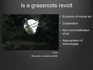 Is a grassroots revolt
Freee
Revolution is Sublime (2009)
• Economy of mutual aid
• Cooperation
• Non-commodification
of art
• Appropriation of
technologies
 