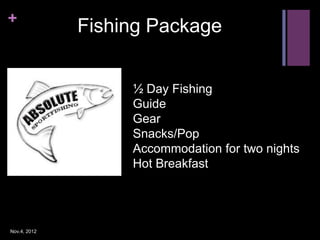 +
              Fishing Package


                   ½ Day Fishing
                   Guide
                   Gear
                   Snacks/Pop
                   Accommodation for two nights
                   Hot Breakfast




Nov.4, 2012
 