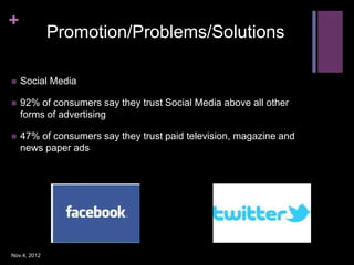 +
              Promotion/Problems/Solutions

   Social Media

   92% of consumers say they trust Social Media above all other
    forms of advertising

   47% of consumers say they trust paid television, magazine and
    news paper ads




Nov.4, 2012
 