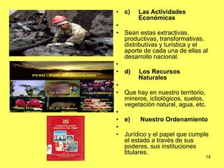 14
• c) Las Actividades
Económicas
•
• Sean estas extractivas,
productivas, transformativas,
distributivas y turística y el
aporte de cada una de ellas al
desarrollo nacional.
•
• d) Los Recursos
Naturales
•
• Que hay en nuestro territorio,
mineros, ictiológicos, suelos,
vegetación natural, agua, etc.
•
• e) Nuestro Ordenamiento
•
• Jurídico y el papel que cumple
el estado a través de sus
poderes, sus instituciones
titulares.
 