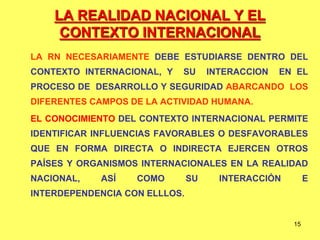 15
LA REALIDAD NACIONAL Y EL
CONTEXTO INTERNACIONAL
LA RN NECESARIAMENTE DEBE ESTUDIARSE DENTRO DEL
CONTEXTO INTERNACIONAL, Y SU INTERACCION EN EL
PROCESO DE DESARROLLO Y SEGURIDAD ABARCANDO LOS
DIFERENTES CAMPOS DE LA ACTIVIDAD HUMANA.
EL CONOCIMIENTO DEL CONTEXTO INTERNACIONAL PERMITE
IDENTIFICAR INFLUENCIAS FAVORABLES O DESFAVORABLES
QUE EN FORMA DIRECTA O INDIRECTA EJERCEN OTROS
PAÍSES Y ORGANISMOS INTERNACIONALES EN LA REALIDAD
NACIONAL, ASÍ COMO SU INTERACCIÓN E
INTERDEPENDENCIA CON ELLLOS.
 