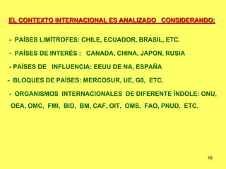 16
EL CONTEXTO INTERNACIONAL ES ANALIZADO CONSIDERANDO:
- PAÍSES LIMÍTROFES: CHILE, ECUADOR, BRASIL, ETC.
- PAÍSES DE INTERÉS : CANADA, CHINA, JAPON, RUSIA
- PAÍSES DE INFLUENCIA: EEUU DE NA, ESPAÑA
- BLOQUES DE PAÍSES: MERCOSUR, UE, G8, ETC.
- ORGANISMOS INTERNACIONALES DE DIFERENTE ÍNDOLE: ONU,
OEA, OMC, FMI, BID, BM, CAF, OIT, OMS, FAO, PNUD, ETC.
 