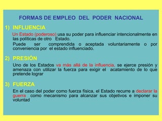 19
FORMAS DE EMPLEO DEL PODER NACIONAL
1) INFLUENCIA
Un Estado (poderoso) usa su poder para influenciar intencionalmente en
las políticas de otro Estado.
Puede ser comprendida o aceptada voluntariamente o por
conveniencia por el estado influenciado.
2) PRESIÓN
Uno de los Estados va más allá de la influencia, se ejerce presión y
amenaza con utilizar la fuerza para exigir el acatamiento de lo que
pretende lograr
3) FUERZA
En el caso del poder como fuerza física, el Estado recurre a declarar la
guerra como mecanismo para alcanzar sus objetivos e imponer su
voluntad
 