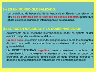 20
(4) EN UN MUNDO GLOBALIZADO:
La posibilidad de hacer uso de la fuerza de un Estado con relación a
otro no es permitida con la facilidad de épocas pasadas puesto que
ahora existen mecanismos internacionales de seguridad.
(5) EL PODER NACIONAL Y LA GOBERNABILIDAD:
Actualmente en el escenario internacional el poder es distinto al del
ejercicio del poder en el interior del país.
En este caso, el ejercicio del poder del gobernante sobre los habitantes
de un país está asociado internacionalmente al concepto de
gobernabilidad
LA GOBERNABILIDAD significa, crear consensos u obtener el
consentimiento o aquiescencia necesaria para llevar a cabo un
programa, en un escenario donde están en juego diversos intereses y
depende de una combinación virtuosa de tres elementos centrales:
 