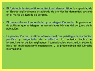 21
• El fortalecimiento político-institucional democrático: la capacidad de
un Estado legítimamente establecido de atender las demandas sociales
en el marco del Estado de derecho,
• El desarrollo socio-económico y la integración social: la generación
de políticas que satisfagan las necesidades básicas del conjunto de la
población..
• La promoción de un clima internacional que privilegie la resolución
pacífica y negociada de conflictos. Lo anterior implica el
fortalecimiento de los regímenes internacionales construidos sobre la
base del multilateralismo cooperativo, y la preeminencia del Derecho
Internacional.
 