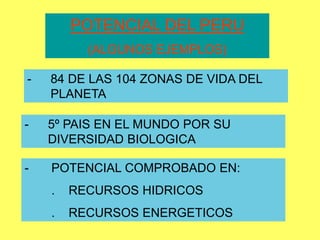 POTENCIAL DEL PERU
(ALGUNOS EJEMPLOS)
- POTENCIAL COMPROBADO EN:
. RECURSOS HIDRICOS
. RECURSOS ENERGETICOS
- 84 DE LAS 104 ZONAS DE VIDA DEL
PLANETA
- 5º PAIS EN EL MUNDO POR SU
DIVERSIDAD BIOLOGICA
 